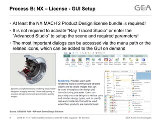GEA Farm Technologies9 2015-01-14 / Technical Illustrations with NX CAD support / M. Ahrens
Process B: NX – License - GUI Setup
• At least the NX MACH 2 Product Design license bundle is required!
• It is not required to activate “Ray Traced Studio” or enter the
“Advanced Studio” to setup the scene and required parameters!
• The most important dialogs can be accessed via the menu path or the
related icons, which can be added to the GUI on demand
Source: SIEMENS PLM – NX Mach Series Design Solutions
 
