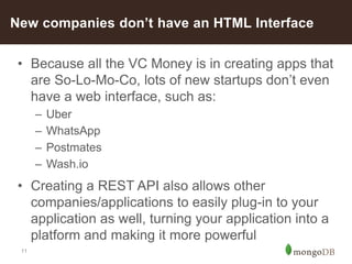 11
• Because all the VC Money is in creating apps that
are So-Lo-Mo-Co, lots of new startups don’t even
have a web interface, such as:
– Uber
– WhatsApp
– Postmates
– Wash.io
• Creating a REST API also allows other
companies/applications to easily plug-in to your
application as well, turning your application into a
platform and making it more powerful
New companies don’t have an HTML Interface
 