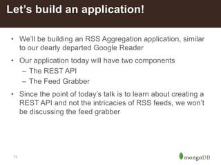 13
• We’ll be building an RSS Aggregation application, similar
to our dearly departed Google Reader
• Our application today will have two components
– The REST API
– The Feed Grabber
• Since the point of today’s talk is to learn about creating a
REST API and not the intricacies of RSS feeds, we won’t
be discussing the feed grabber
Let’s build an application!
 