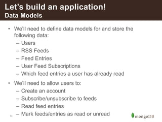 14
• We’ll need to define data models for and store the
following data:
– Users
– RSS Feeds
– Feed Entries
– User Feed Subscriptions
– Which feed entries a user has already read
• We’ll need to allow users to:
– Create an account
– Subscribe/unsubscribe to feeds
– Read feed entries
– Mark feeds/entries as read or unread
Let’s build an application!
Data Models
 