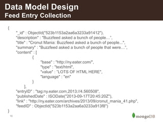 16
{
"_id" : ObjectId("523b1153a2aa6a3233a91412"),
"description" : "Buzzfeed asked a bunch of people…”,
"title" : "Cronut Mania: Buzzfeed asked a bunch of people...",
"summary" : "Buzzfeed asked a bunch of people that were…”,
"content" : [
{
"base" : "http://ny.eater.com/",
"type" : "text/html",
"value" : ”LOTS OF HTML HERE",
"language" : "en"
}
],
"entryID" : "tag:ny.eater.com,2013://4.560508",
"publishedDate" : ISODate("2013-09-17T20:45:20Z"),
"link" : "http://ny.eater.com/archives/2013/09/cronut_mania_41.php",
"feedID" : ObjectId("523b1153a2aa6a3233a913f8")
}
Data Model Design
Feed Entry Collection
 
