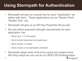 25
Using Stormpath for Authentication
• Stormpath will give us a secret key for each “Application” we
define with them. These applications can be “Reader Prod”,
“Reader Test”, etc.
• Stormpath will give us an API Key Properties file as well
• We can define password strength requirements for each
application, like
– Must have >= 8 characters
– Must include lowercase and uppercase
– Must include a number
– Must include a non-alphabetic character
• Stormpath keeps track of all of our users and assigns them
API Keys which we can use for our REST API Authentication
 