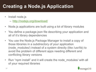 27
Creating a Node.js Application
• Install node.js
– http://nodejs.org/download/
• Node.js applications are built using a lot of library modules
• You define a package.json file describing your application and
all of it’s library dependencies
• You use the Node.js Package Manager to install a copy of
those libraries in a subdirectory of your application
(node_modules/) instead of a system directly (like /usr/lib) to
avoid the problem of different apps needing different and
conflicting library versions
• Run “npm install” and it will create the node_modules/ with all
of your required libraries
 