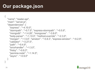 28
Our package.json
{
"name": "reader-api",
"main": "server.js",
"dependencies": {
"express" : "~4.10.0",
"stormpath" : "~0.7.5", "express-stormpath" : "~0.5.9",
"mongodb" : "~1.4.26”, "mongoose" : "~3.8.0",
"body-parser" : "~1.10.0”, "method-override" : "~2.3.0",
"morgan" : "~1.5.0”, "winston" : "~0.8.3”, "express-winston" : "~0.2.9",
"validator" : "~3.27.0",
"path" : "~0.4.9",
"errorhandler" : "~1.3.0",
"frisby" : "~0.8.3",
"jasmine-node" : "~1.14.5",
"async" : "~0.9.0"
}
}
 