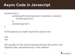 29
Async Code in Javascript
function foo() {
someAsyncFunction(params, function(err, results) {
console.log(“one”);
});
console.log(“two”);
}
At first glance you might expect the output to be:
one
two
But actually it’s the reverse because the line that prints “one”
happens later, asynchronously, in the callback
 