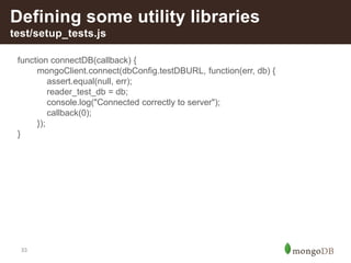 33
Defining some utility libraries
test/setup_tests.js
function connectDB(callback) {
mongoClient.connect(dbConfig.testDBURL, function(err, db) {
assert.equal(null, err);
reader_test_db = db;
console.log("Connected correctly to server");
callback(0);
});
}
 