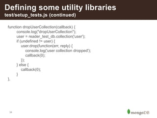 34
Defining some utility libraries
test/setup_tests.js (continued)
function dropUserCollection(callback) {
console.log("dropUserCollection");
user = reader_test_db.collection('user');
if (undefined != user) {
user.drop(function(err, reply) {
console.log('user collection dropped');
callback(0);
});
} else {
callback(0);
}
},
 