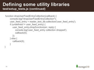 35
Defining some utility libraries
test/setup_tests.js (continued)
function dropUserFeedEntryCollection(callback) {
console.log("dropUserFeedEntryCollection");
user_feed_entry = reader_test_db.collection('user_feed_entry');
if (undefined != user_feed_entry) {
user_feed_entry.drop(function(err, reply) {
console.log('user_feed_entry collection dropped');
callback(0);
});
} else {
callback(0);
}
}
 