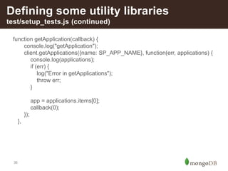 36
Defining some utility libraries
test/setup_tests.js (continued)
function getApplication(callback) {
console.log("getApplication");
client.getApplications({name: SP_APP_NAME}, function(err, applications) {
console.log(applications);
if (err) {
log("Error in getApplications");
throw err;
}
app = applications.items[0];
callback(0);
});
},
 
