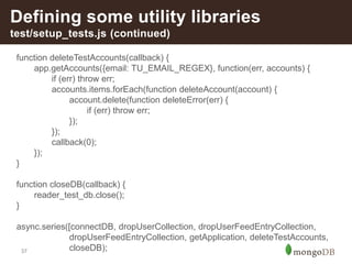 37
Defining some utility libraries
test/setup_tests.js (continued)
function deleteTestAccounts(callback) {
app.getAccounts({email: TU_EMAIL_REGEX}, function(err, accounts) {
if (err) throw err;
accounts.items.forEach(function deleteAccount(account) {
account.delete(function deleteError(err) {
if (err) throw err;
});
});
callback(0);
});
}
function closeDB(callback) {
reader_test_db.close();
}
async.series([connectDB, dropUserCollection, dropUserFeedEntryCollection,
dropUserFeedEntryCollection, getApplication, deleteTestAccounts,
closeDB);
 