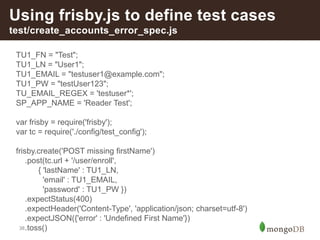 38
Using frisby.js to define test cases
test/create_accounts_error_spec.js
TU1_FN = "Test";
TU1_LN = "User1";
TU1_EMAIL = "testuser1@example.com";
TU1_PW = "testUser123";
TU_EMAIL_REGEX = 'testuser*';
SP_APP_NAME = 'Reader Test';
var frisby = require('frisby');
var tc = require('./config/test_config');
frisby.create('POST missing firstName')
.post(tc.url + '/user/enroll',
{ 'lastName' : TU1_LN,
'email' : TU1_EMAIL,
'password' : TU1_PW })
.expectStatus(400)
.expectHeader('Content-Type', 'application/json; charset=utf-8')
.expectJSON({'error' : 'Undefined First Name'})
.toss()
 