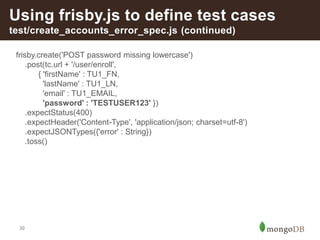 39
Using frisby.js to define test cases
test/create_accounts_error_spec.js (continued)
frisby.create('POST password missing lowercase')
.post(tc.url + '/user/enroll',
{ 'firstName' : TU1_FN,
'lastName' : TU1_LN,
'email' : TU1_EMAIL,
'password' : 'TESTUSER123' })
.expectStatus(400)
.expectHeader('Content-Type', 'application/json; charset=utf-8')
.expectJSONTypes({'error' : String})
.toss()
 