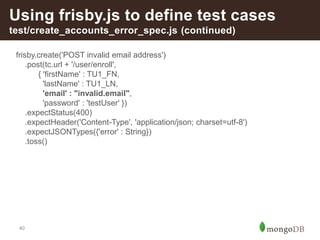 40
Using frisby.js to define test cases
test/create_accounts_error_spec.js (continued)
frisby.create('POST invalid email address')
.post(tc.url + '/user/enroll',
{ 'firstName' : TU1_FN,
'lastName' : TU1_LN,
'email' : "invalid.email",
'password' : 'testUser' })
.expectStatus(400)
.expectHeader('Content-Type', 'application/json; charset=utf-8')
.expectJSONTypes({'error' : String})
.toss()
 