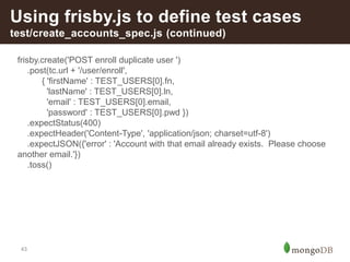 43
Using frisby.js to define test cases
test/create_accounts_spec.js (continued)
frisby.create('POST enroll duplicate user ')
.post(tc.url + '/user/enroll',
{ 'firstName' : TEST_USERS[0].fn,
'lastName' : TEST_USERS[0].ln,
'email' : TEST_USERS[0].email,
'password' : TEST_USERS[0].pwd })
.expectStatus(400)
.expectHeader('Content-Type', 'application/json; charset=utf-8')
.expectJSON({'error' : 'Account with that email already exists. Please choose
another email.'})
.toss()
 