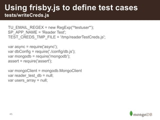 45
Using frisby.js to define test cases
tests/writeCreds.js
TU_EMAIL_REGEX = new RegExp('^testuser*');
SP_APP_NAME = 'Reader Test';
TEST_CREDS_TMP_FILE = '/tmp/readerTestCreds.js';
var async = require('async');
var dbConfig = require('./config/db.js');
var mongodb = require('mongodb');
assert = require('assert');
var mongoClient = mongodb.MongoClient
var reader_test_db = null;
var users_array = null;
 