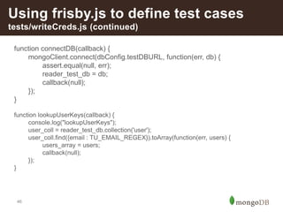 46
Using frisby.js to define test cases
tests/writeCreds.js (continued)
function connectDB(callback) {
mongoClient.connect(dbConfig.testDBURL, function(err, db) {
assert.equal(null, err);
reader_test_db = db;
callback(null);
});
}
function lookupUserKeys(callback) {
console.log("lookupUserKeys");
user_coll = reader_test_db.collection('user');
user_coll.find({email : TU_EMAIL_REGEX}).toArray(function(err, users) {
users_array = users;
callback(null);
});
}
 