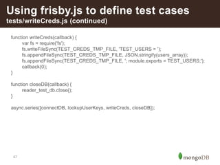 47
Using frisby.js to define test cases
tests/writeCreds.js (continued)
function writeCreds(callback) {
var fs = require('fs');
fs.writeFileSync(TEST_CREDS_TMP_FILE, 'TEST_USERS = ');
fs.appendFileSync(TEST_CREDS_TMP_FILE, JSON.stringify(users_array));
fs.appendFileSync(TEST_CREDS_TMP_FILE, '; module.exports = TEST_USERS;');
callback(0);
}
function closeDB(callback) {
reader_test_db.close();
}
async.series([connectDB, lookupUserKeys, writeCreds, closeDB]);
 