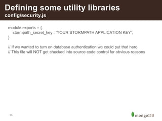 55
Defining some utility libraries
config/security.js
module.exports = {
stormpath_secret_key : ‘YOUR STORMPATH APPLICATION KEY’;
}
// If we wanted to turn on database authentication we could put that here
// This file will NOT get checked into source code control for obvious reasons
 