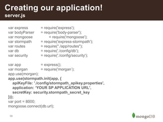 58
Creating our application!
server.js
var express = require('express');
var bodyParser = require('body-parser');
var mongoose = require('mongoose');
var stormpath = require('express-stormpath');
var routes = require("./app/routes");
var db = require('./config/db');
var security = require('./config/security');
var app = express();
var morgan = require('morgan’);
app.use(morgan);
app.use(stormpath.init(app, {
apiKeyFile: './config/stormpath_apikey.properties',
application: ‘YOUR SP APPLICATION URL',
secretKey: security.stormpath_secret_key
}));
var port = 8000;
mongoose.connect(db.url);
 