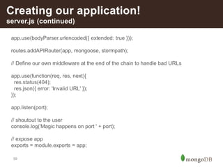59
Creating our application!
server.js (continued)
app.use(bodyParser.urlencoded({ extended: true }));
routes.addAPIRouter(app, mongoose, stormpath);
// Define our own middleware at the end of the chain to handle bad URLs
app.use(function(req, res, next){
res.status(404);
res.json({ error: 'Invalid URL' });
});
app.listen(port);
// shoutout to the user
console.log('Magic happens on port ' + port);
// expose app
exports = module.exports = app;
 