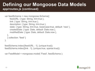 61
Defining our Mongoose Data Models
app/routes.js (continued)
var feedSchema = new mongoose.Schema({
feedURL: { type: String, trim:true },
link: { type: String, trim:true },
description: { type: String, trim:true },
state: { type: String, trim:true, lowercase:true, default: 'new' },
createdDate: { type: Date, default: Date.now },
modifiedDate: { type: Date, default: Date.now },
},
{ collection: 'feed' }
);
feedSchema.index({feedURL : 1}, {unique:true});
feedSchema.index({link : 1}, {unique:true, sparse:true});
var FeedModel = mongoose.model( 'Feed', feedSchema );
 