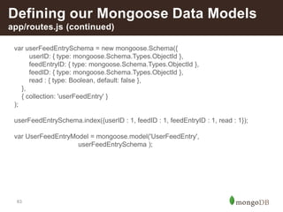 63
Defining our Mongoose Data Models
app/routes.js (continued)
var userFeedEntrySchema = new mongoose.Schema({
userID: { type: mongoose.Schema.Types.ObjectId },
feedEntryID: { type: mongoose.Schema.Types.ObjectId },
feedID: { type: mongoose.Schema.Types.ObjectId },
read : { type: Boolean, default: false },
},
{ collection: 'userFeedEntry' }
);
userFeedEntrySchema.index({userID : 1, feedID : 1, feedEntryID : 1, read : 1});
var UserFeedEntryModel = mongoose.model('UserFeedEntry',
userFeedEntrySchema );
 