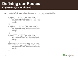 64
Defining our Routes
app/routes.js (continued)
exports.addAPIRouter = function(app, mongoose, stormpath) {
app.get('/*', function(req, res, next) {
res.contentType('application/json');
next();
});
app.post('/*', function(req, res, next) {
res.contentType('application/json');
next();
});
app.put('/*', function(req, res, next) {
res.contentType('application/json');
next();
});
app.delete('/*', function(req, res, next) {
res.contentType('application/json');
next();
});
 