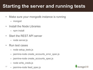 67
Starting the server and running tests
• Make sure your mongodb instance is running
– mongod
• Install the Node Libraries
– npm install
• Start the REST API server
– node server.js
• Run test cases
– node setup_tests.js
– jasmine-node create_accounts_error_spec.js
– jasmine-node create_accounts_spec.js
– node write_creds.js
– jasmine-node feed_spec.js
 