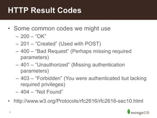 9
• Some common codes we might use
– 200 – “OK”
– 201 – “Created” (Used with POST)
– 400 – “Bad Request” (Perhaps missing required
parameters)
– 401 – “Unauthorized” (Missing authentication
parameters)
– 403 – “Forbidden” (You were authenticated but lacking
required privileges)
– 404 – “Not Found”
• http://www.w3.org/Protocols/rfc2616/rfc2616-sec10.html
HTTP Result Codes
 