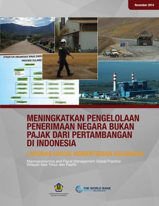 November 2014
LAPORAN UNTUK KEMENTERIAN KEUANGAN
MENINGKATKAN PENGELOLAAN
PENERIMAAN NEGARA BUKAN
PAJAK DARI PERTAMBANGAN
DI INDONESIA
Macroeconomics and Fiscal Management Global Practice
Wilayah Asia Timur dan Pasiﬁk
M AC A RA DA N A R AKÇ A
KEMENTERIAN KEUANGAN
REPUBLIK INDONESIA
 