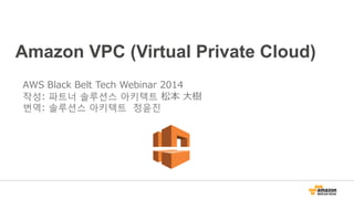 Amazon VPC (Virtual Private Cloud)
AWS Black Belt Tech Webinar 2014
작성: 파트너 솔루션스 아키텍트 松本 大樹
번역: 솔루션스 아키텍트 정윤진
 