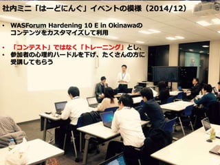 社内ミニ「はーどにんぐ」イベントの模様（2014/12）
• WASForum Hardening 10 E in Okinawaの
コンテンツをカスタマイズして利用
• 「コンテスト」ではなく「トレーニング」とし、
• 参加者の心理的ハードルを下げ、たくさんの方に
受講してもらう
 