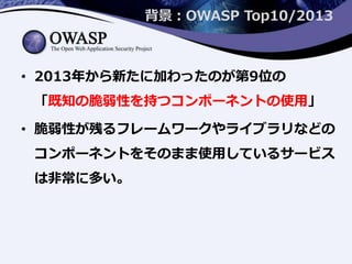 背景：OWASP Top10/2013
• 2013年から新たに加わったのが第9位の
「既知の脆弱性を持つコンポーネントの使用」
• 脆弱性が残るフレームワークやライブラリなどの
コンポーネントをそのまま使用しているサービス
は非常に多い。
 