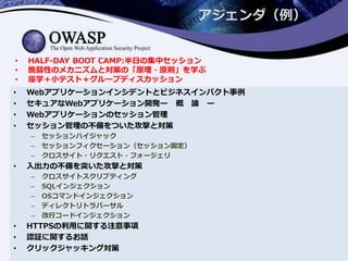 アジェンダ（例）
• Webアプリケーションインシデントとビジネスインパクト事例
• セキュアなWebアプリケーション開発ー 概 論 ー
• Webアプリケーションのセッション管理
• セッション管理の不備をついた攻撃と対策
– セッションハイジャック
– セッションフィクセーション（セッション固定）
– クロスサイト・リクエスト・フォージェリ
• 入出力の不備を突いた攻撃と対策
– クロスサイトスクリプティング
– SQLインジェクション
– OSコマンドインジェクション
– ディレクトリトラバーサル
– 改行コードインジェクション
• HTTPSの利用に関する注意事項
• 認証に関するお話
• クリックジャッキング対策
• HALF-DAY BOOT CAMP:半日の集中セッション
• 脆弱性のメカニズムと対策の「原理・原則」を学ぶ
• 座学＋小テスト＋グループディスカッション
 