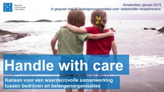 Handle with care
Amsterdam, januari 2015
In gesprek met 10 belangenorganisaties over ‘stakeholder receptiveness'
Kansen voor een waarde(n)volle samenwerking
tussen bedrijven en belangenorganisaties
 