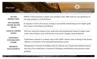 SILVER
PRODUCTION
NEW HIGHER
GRADE SILVER
MINES
GOLD & COPPER
ZONES
EXTENSIVE
EXPLORATION
UPSIDE
PRUDENT
MANAGEMENT
IMPACT Silver has been a steady silver producer since 2006 with low cost operations on
one large property in central Mexico.
2014 saw initial test mining of new gold zones and metallurgical testing of copper zones
in the Carlos Pacheco area, with the aim to diversify Company metal production
In response to lower silver prices, mining is successfully transitioning to new higher grade
silver mines at San Ramon and Mirasol
Exploration continues to evaluate some of the 4,000+ historic mine workings in the district
indicative of extensive silver and gold mineralizing systems
Management is focused on building value by efficient use of funds and technical assets in
this time of low metal prices, in pursuit of building a multimillion ounce precious metal
producer
Overview
3
 