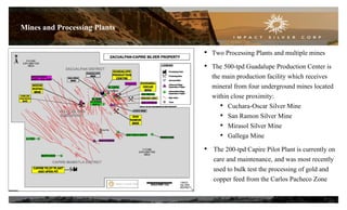 Mines and Processing Plants
• Two Processing Plants and multiple mines
• The 500-tpd Guadalupe Production Center is
the main production facility which receives
mineral from four underground mines located
within close proximity:
• Cuchara-Oscar Silver Mine
• San Ramon Silver Mine
• Mirasol Silver Mine
• Gallega Mine
• The 200-tpd Capire Pilot Plant is currently on
care and maintenance, and was most recently
used to bulk test the processing of gold and
copper feed from the Carlos Pacheco Zone
7
 