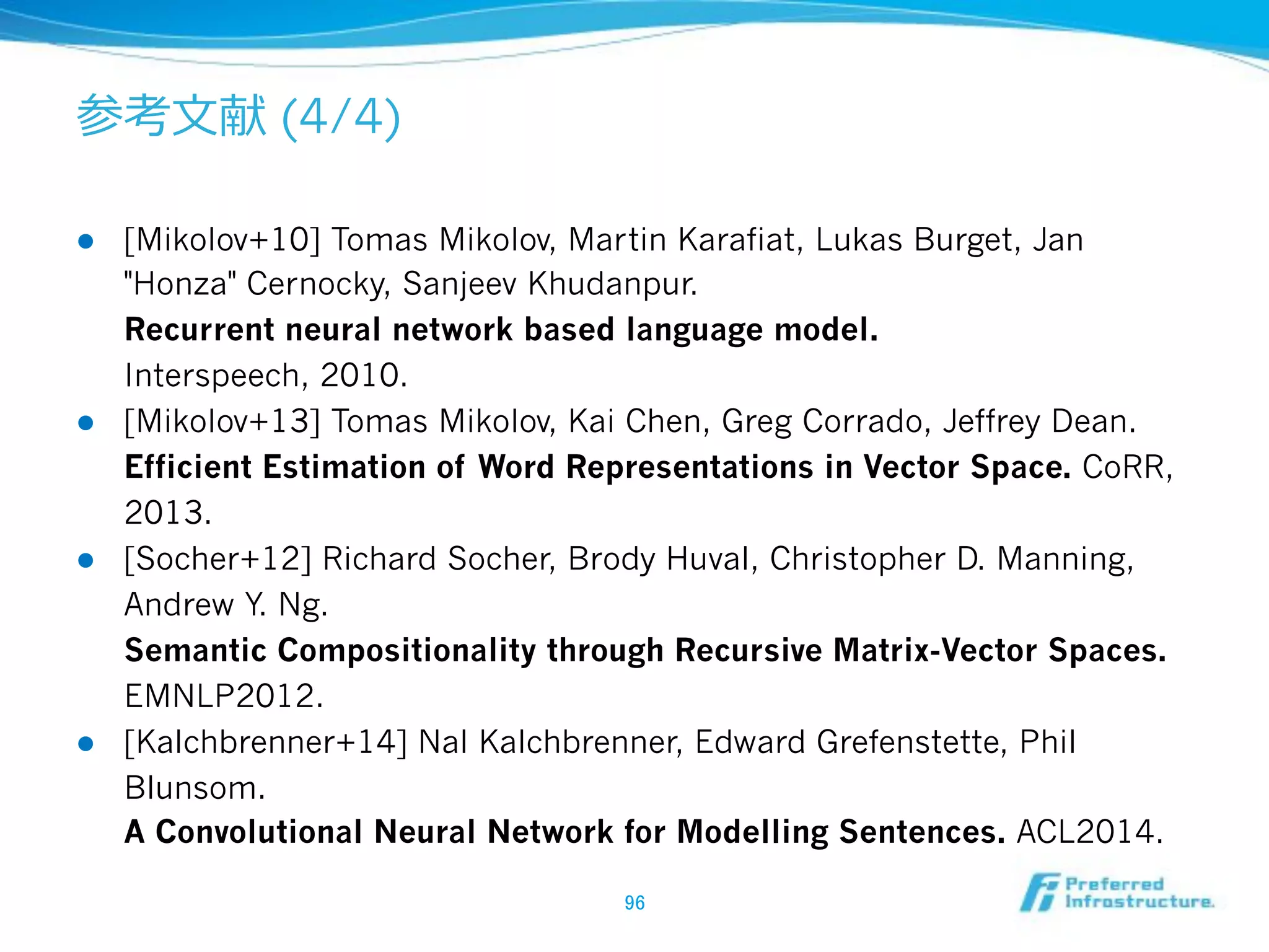 (4/4)
!  [Mikolov+10] Tomas Mikolov, Martin Karafiat, Lukas Burget, Jan
"Honza" Cernocky, Sanjeev Khudanpur.
Recurrent neural network based language model.
Interspeech, 2010.
!  [Mikolov+13] Tomas Mikolov, Kai Chen, Greg Corrado, Jeffrey Dean.
Efficient Estimation of Word Representations in Vector Space. CoRR,
2013.
!  [Socher+12] Richard Socher, Brody Huval, Christopher D. Manning,
Andrew Y. Ng.
Semantic Compositionality through Recursive Matrix-Vector Spaces.
EMNLP2012.
!  [Kalchbrenner+14] Nal Kalchbrenner, Edward Grefenstette, Phil
Blunsom.
A Convolutional Neural Network for Modelling Sentences. ACL2014.
 
