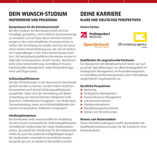 dein wunsch-studium
inspirierend und Praxisnah
Kompetenzen für die Betriebswirtschaft
Mit dem Studium der Betriebswirtschaft wird die
Grundlage geschaffen, wirtschaftliche Zusammenhänge
zu verstehen und auf Basis dieser Kenntnis Entschei-
dungen in den unterschiedlichen Einsatzbereichen zu
treffen. Die Vermittlung der Inhalte zeichnet sich durch
einen starken Anwenderbezug aus, der sich an konkre-
ten Fragestellungen in der Unternehmenspraxis orien-
tiert. Die betriebswirtschaftlichen Kenntnisse können in
folgenden Schwerpunkten vertieft werden: Marktorien-
tierte Unternehmensführung, Controlling & Finance,
Interkulturelles Management sowie Personalmanage-
ment und Organisation.
Schlüsselqualifikationen
Um den Anforderungen in der dynamischen Berufswelt
gerecht werden zu können, werden neben fachlichen
Kompetenzen auch gezielt Schlüsselqualifikationen
ausgebildet. Dabei wird der Vermittlung und Weiter-
entwicklung von kommunikativen Fähigkeiten (inkl.
Sprachen), methodischen Fertigkeiten, wie Moderation,
Teamentwicklung, sowie persönlichkeitsbildenden Ele-
menten ein besonderer Stellenwert eingeräumt.
Handlungskompetenz
Die Kombination einer wissenschaftlichen Ausbildung
mit dem Erwerb fachspezifischer Schlüsselqualifikationen
vermittelt den Studierenden die nötige Handlungskom-
petenz, die sowohl ihre Attraktivität für den Arbeitsmarkt
erhöht als auch ihre praktische Erfolgsfähigkeit steigert.
Die Studierenden entwickeln ihr persönliches Kompe-
tenzprofil, das sich am Bedarf im Berufsfeld orientiert.
deine Karriere
Klare und vielfältige perspektiven
Unsere Partner
Qualifikation für anspruchsvolle Positionen
Für Absolventen der Betriebswirtschaft bieten sich auf-
grund der Spezialisierungen vor allem Einsatzgebiete im
strategischen Management, im Personalmanagement,
im Controlling und Rechnungswesen und in international
ausgerichteten Organisationen an.
Berufliche Perspektiven
►► Marketing
►► Strategisches Management
►► Human Resource Management
►► Industrieunternehmen
►► Handelsunternehmen
►► Dienstleistungsunternehmen
►► Banken und Versicherungen
Hinweis zum Masterstudium
Dieser Bachelorstudiengang schafft grundsätzlich die
Qualifikationsvoraussetzungen für die Aufnahme eines
Masterstudiums.
 
