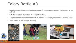 Calory Battle AR
●
Location-based treasure hunt exergame. Treasures are various challenges to be
solved.
●
GPS for location detection (Google Maps API).
●
Augmented Reality to embed virtual objects in the physical world (Vuforia SDK).
●
Time limits to encourage running.
 