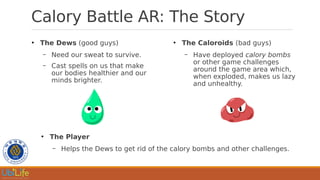 Calory Battle AR: The Story
●
The Dews (good guys)
– Need our sweat to survive.
– Cast spells on us that make
our bodies healthier and our
minds brighter.
●
The Caloroids (bad guys)
– Have deployed calory bombs
or other game challenges
around the game area which,
when exploded, makes us lazy
and unhealthy.
●
The Player
– Helps the Dews to get rid of the calory bombs and other challenges.
 