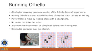 Running Othello
●
Distributed pervasive exergame version of the Othello (Reversi) board game.
●
Running Othello is played outside on a field of any size. Each cell has an NFC tag.
●
Player makes a move by reading a tags with a smartphone.
●
No turns – the faster the better.
●
A randomized mission must be completed before a cell is conquered.
●
Distributed gameplay over the internet.
 