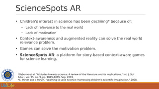 ScienceSpots AR
●
Children's interest in science has been declining* because of:
– Lack of relevance to the real world
– Lack of motivation
●
Context-awareness and augmented reality can solve the real world
relevance problem.
●
Games can solve the motivation problem.
●
ScienceSpots AR: a platform for story-based context-aware games
for science learning.
*Osborne et al. “Attitudes towards science: A review of the literature and its implications,” Int. J. Sci.
Educ., vol. 25, no. 9, pp. 1049–1079, Sep. 2003.
*C. Porter and J. Parvin, “Learning to Love Science: Harnessing children’s scientific imagination,” 2008.
 