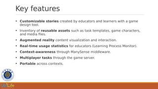 Key features
●
Customizable stories created by educators and learners with a game
design tool.
●
Inventory of reusable assets such as task templates, game characters,
and media files.
●
Augmented reality content visualization and interaction.
●
Real-time usage statistics for educators (Learning Process Monitor).
●
Context-awareness through ManySense middleware.
●
Multiplayer tasks through the game server.
●
Portable across contexts.
 