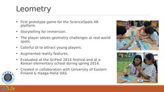 Leometry
●
First prototype game for the ScienceSpots AR
platform.
●
Storytelling for immersion.
●
The player solves geometry challenges at real-world
spots.
●
Colorful UI to attract young players.
●
Augmented reality features.
●
Evaluated at the SciFest 2014 festival and at a
Korean elementary school during spring 2014.
●
Created in collaboration with University of Eastern
Finland & Haaga-Helia UAS.
 