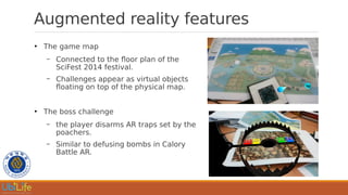 Augmented reality features
●
The game map
– Connected to the floor plan of the
SciFest 2014 festival.
– Challenges appear as virtual objects
floating on top of the physical map.
●
The boss challenge
– the player disarms AR traps set by the
poachers.
– Similar to defusing bombs in Calory
Battle AR.
 