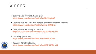 Videos
● Calory Battle AR: UI & Game play
https://www.youtube.com/watch?v=J6-fxiNpkwE
● Calory Battle AR: Test with Korean elementary school children
https://www.youtube.com/watch?v=j1N_C2GIrqc
● Calory Battle AR: Unity 3D version
https://www.youtube.com/watch?v=jNkDP2CRCHs
● Leometry: game play
https://www.youtube.com/watch?v=8f-0FUIo7Vc
● Running Othello: players
https://www.youtube.com/watch?v=HOFzHEFv_d4
 