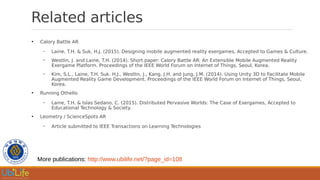 Related articles
●
Calory Battle AR
– Laine, T.H. & Suk, H.J. (2015). Designing mobile augmented reality exergames, Accepted to Games & Culture.
– Westlin, J. and Laine, T.H. (2014). Short paper: Calory Battle AR: An Extensible Mobile Augmented Reality
Exergame Platform. Proceedings of the IEEE World Forum on Internet of Things, Seoul, Korea.
– Kim, S.L., Laine, T.H. Suk. H.J., Westlin, J., Kang, J.H. and Jung, J.M. (2014). Using Unity 3D to Facilitate Mobile
Augmented Reality Game Development. Proceedings of the IEEE World Forum on Internet of Things, Seoul,
Korea.
●
Running Othello
– Laine, T.H. & Islas Sedano, C. (2015). Distributed Pervasive Worlds: The Case of Exergames, Accepted to
Educational Technology & Society.
●
Leometry / ScienceSpots AR
– Article submitted to IEEE Transactions on Learning Technologies
More publications: http://www.ubilife.net/?page_id=108
 