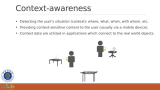 Context-awareness
●
Detecting the user’s situation (context): where, what, when, with whom, etc.
●
Providing context-sensitive content to the user (usually via a mobile device).
●
Context data are utilized in applications which connect to the real world objects.
 