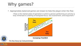 Why games?
●
Appropriately balanced games are known to help the player enter the flow
“Flow is the mental state of operation in which a person performing an activity is
fully immersed in a feeling of energized focus, full involvement, and enjoyment.”
The flow theory by Csikszentmihalyi
 